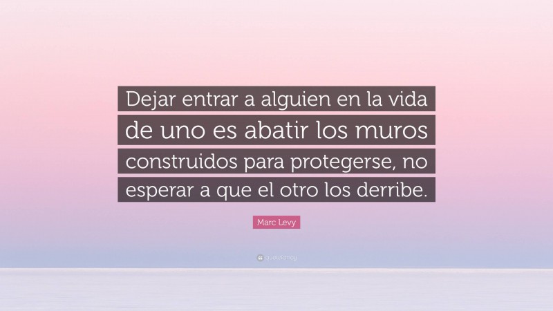 Marc Levy Quote: “Dejar entrar a alguien en la vida de uno es abatir los muros construidos para protegerse, no esperar a que el otro los derribe.”