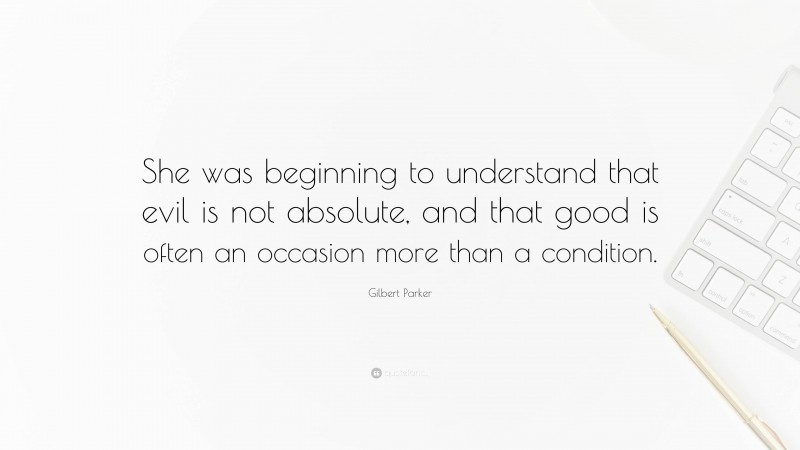 Gilbert Parker Quote: “She was beginning to understand that evil is not absolute, and that good is often an occasion more than a condition.”