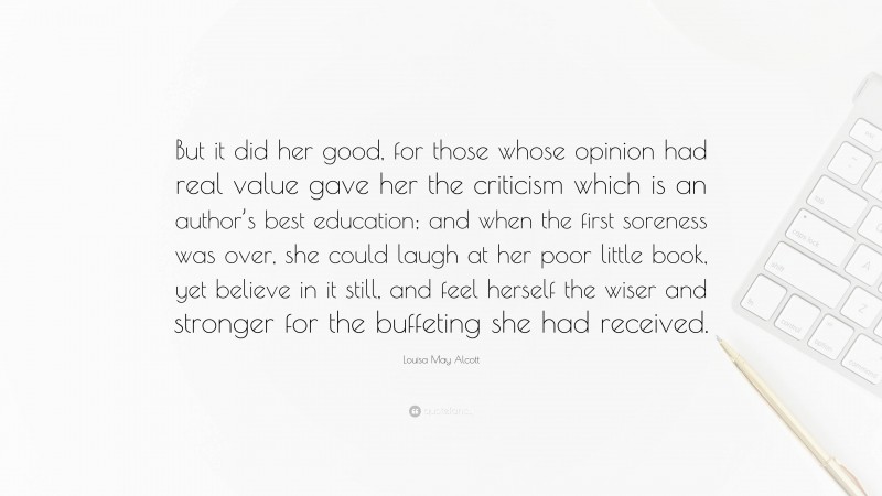 Louisa May Alcott Quote: “But it did her good, for those whose opinion had real value gave her the criticism which is an author’s best education; and when the first soreness was over, she could laugh at her poor little book, yet believe in it still, and feel herself the wiser and stronger for the buffeting she had received.”