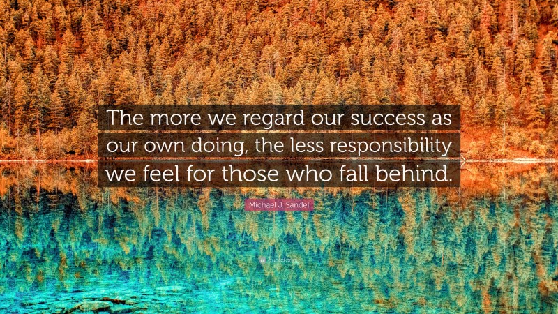 Michael J. Sandel Quote: “The more we regard our success as our own doing, the less responsibility we feel for those who fall behind.”
