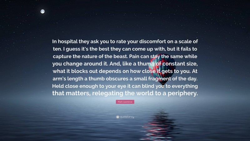 Mark Lawrence Quote: “In hospital they ask you to rate your discomfort on a scale of ten. I guess it’s the best they can come up with, but it fails to capture the nature of the beast. Pain can stay the same while you change around it. And, like a thumb of constant size, what it blocks out depends on how close it gets to you. At arm’s length a thumb obscures a small fragment of the day. Held close enough to your eye it can blind you to everything that matters, relegating the world to a periphery.”