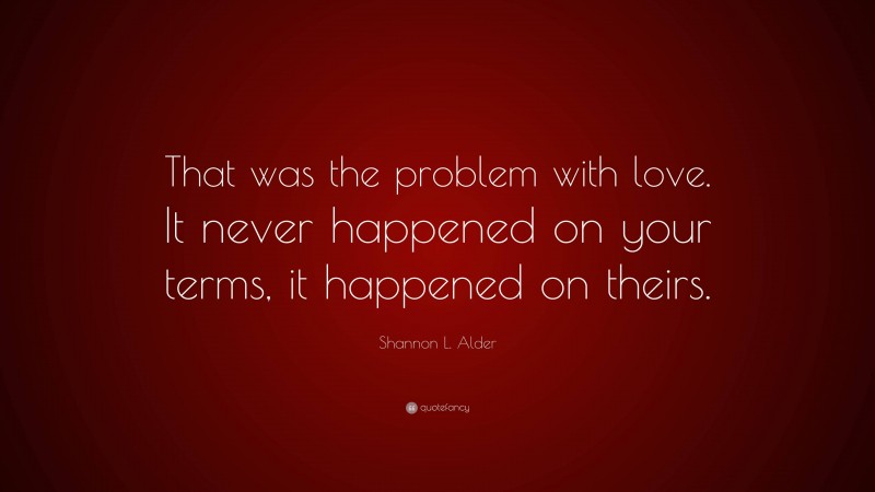 Shannon L. Alder Quote: “That was the problem with love. It never happened on your terms, it happened on theirs.”