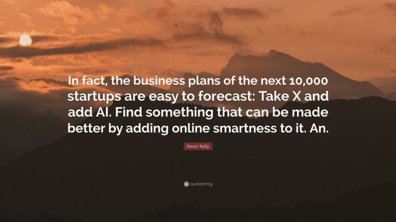 Kevin Kelly Quote: “In fact, the business plans of the next 10,000 startups are easy to forecast: Take X and add AI. Find something that can be made better by adding online smartness to it. An.”