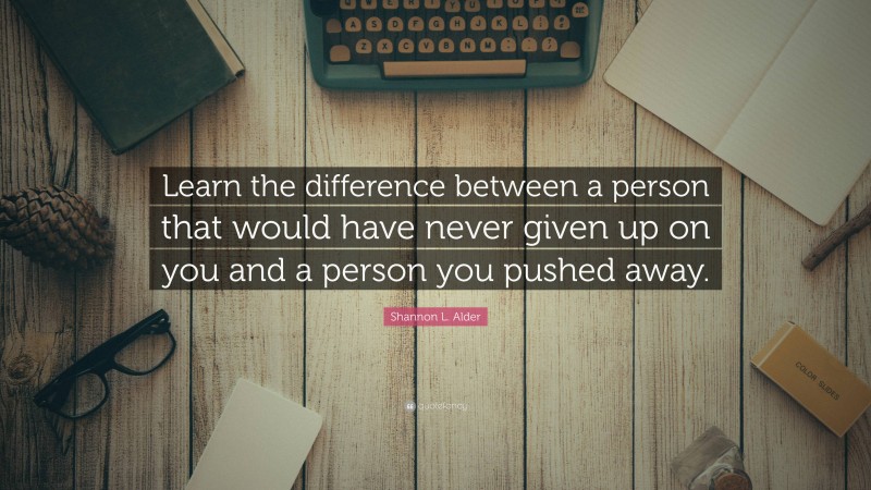 Shannon L. Alder Quote: “Learn the difference between a person that would have never given up on you and a person you pushed away.”
