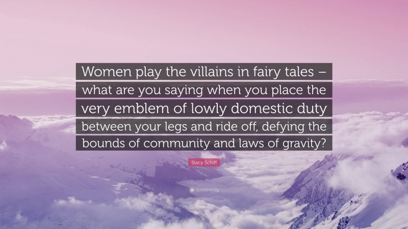 Stacy Schiff Quote: “Women play the villains in fairy tales – what are you saying when you place the very emblem of lowly domestic duty between your legs and ride off, defying the bounds of community and laws of gravity?”