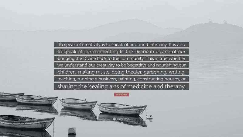 Matthew Fox Quote: “To speak of creativity is to speak of profound intimacy. It is also to speak of our connecting to the Divine in us and of our bringing the Divine back to the community. This is true whether we understand our creativity to be begetting and nourishing our children, making music, doing theater, gardening, writing, teaching, running a business, painting, constructing houses, or sharing the healing arts of medicine and therapy.”