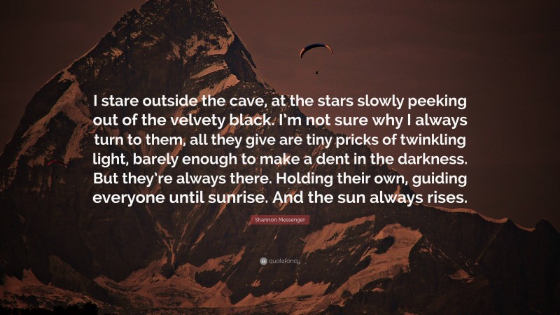 Shannon Messenger Quote: “I stare outside the cave, at the stars slowly peeking out of the velvety black. I’m not sure why I always turn to them, all they give are tiny pricks of twinkling light, barely enough to make a dent in the darkness. But they’re always there. Holding their own, guiding everyone until sunrise. And the sun always rises.”