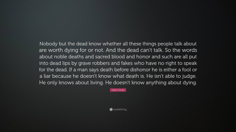 Dalton Trumbo Quote: “Nobody but the dead know whether all these things people talk about are worth dying for or not. And the dead can’t talk. So the words about noble deaths and sacred blood and honor and such are all put into dead lips by grave robbers and fakes who have no right to speak for the dead. If a man says death before dishonor he is either a fool or a liar because he doesn’t know what death is. He isn’t able to judge. He only knows about living. He doesn’t know anything about dying.”