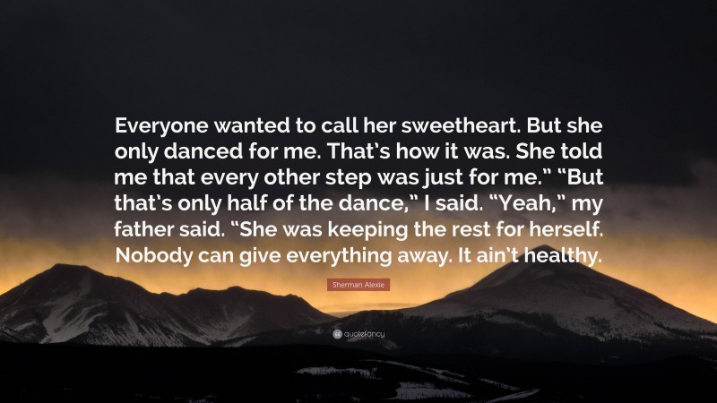 Sherman Alexie Quote: “Everyone wanted to call her sweetheart. But she only danced for me. That’s how it was. She told me that every other step was just for me.” “But that’s only half of the dance,” I said. “Yeah,” my father said. “She was keeping the rest for herself. Nobody can give everything away. It ain’t healthy.”