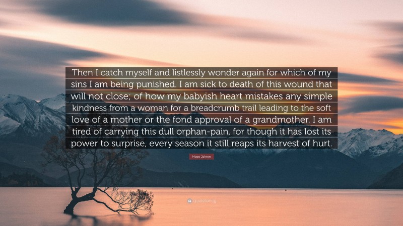 Hope Jahren Quote: “Then I catch myself and listlessly wonder again for which of my sins I am being punished. I am sick to death of this wound that will not close; of how my babyish heart mistakes any simple kindness from a woman for a breadcrumb trail leading to the soft love of a mother or the fond approval of a grandmother. I am tired of carrying this dull orphan-pain, for though it has lost its power to surprise, every season it still reaps its harvest of hurt.”