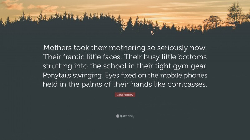 Liane Moriarty Quote: “Mothers took their mothering so seriously now. Their frantic little faces. Their busy little bottoms strutting into the school in their tight gym gear. Ponytails swinging. Eyes fixed on the mobile phones held in the palms of their hands like compasses.”