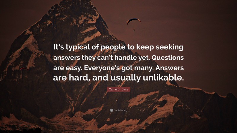 Cameron Jace Quote: “It’s typical of people to keep seeking answers they can’t handle yet. Questions are easy. Everyone’s got many. Answers are hard, and usually unlikable.”