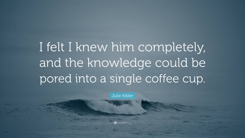 Julie Kibler Quote: “I felt I knew him completely, and the knowledge could be pored into a single coffee cup.”