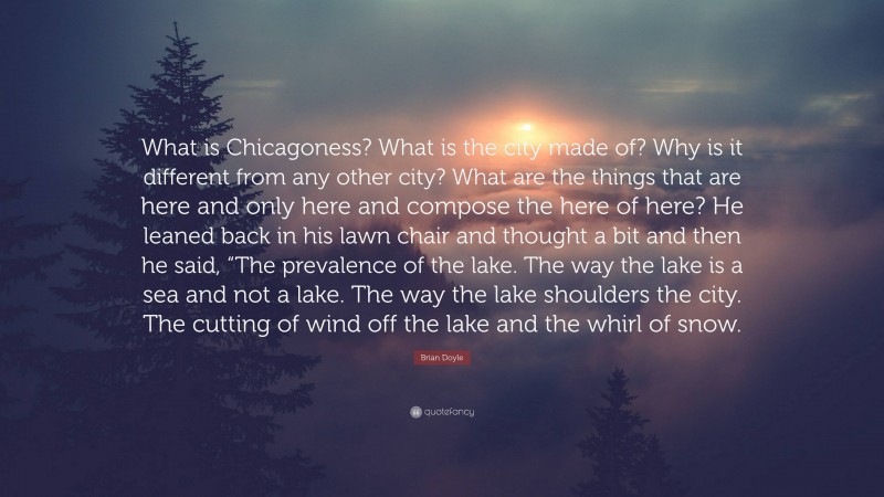 Brian Doyle Quote: “What is Chicagoness? What is the city made of? Why is it different from any other city? What are the things that are here and only here and compose the here of here? He leaned back in his lawn chair and thought a bit and then he said, “The prevalence of the lake. The way the lake is a sea and not a lake. The way the lake shoulders the city. The cutting of wind off the lake and the whirl of snow.”