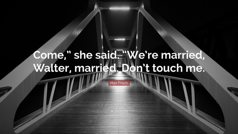 Max Frisch Quote: “Come,” she said. “We’re married, Walter, married. Don’t touch me.”