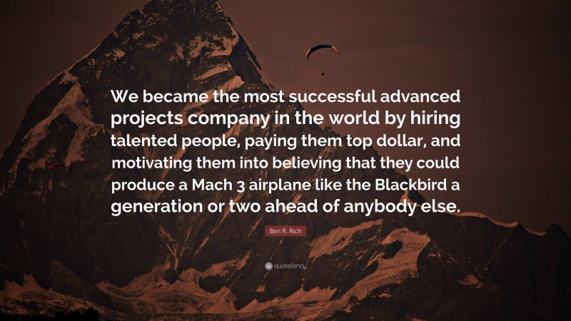 Ben R. Rich Quote: “We became the most successful advanced projects company in the world by hiring talented people, paying them top dollar, and motivating them into believing that they could produce a Mach 3 airplane like the Blackbird a generation or two ahead of anybody else.”