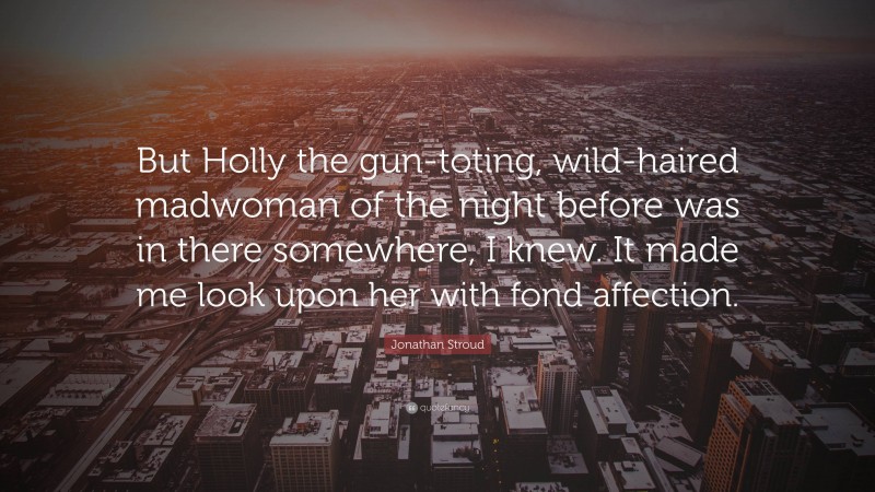 Jonathan Stroud Quote: “But Holly the gun-toting, wild-haired madwoman of the night before was in there somewhere, I knew. It made me look upon her with fond affection.”