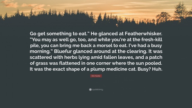 Erin Hunter Quote: “Go get something to eat.” He glanced at Featherwhisker. “You may as well go, too, and while you’re at the fresh-kill pile, you can bring me back a morsel to eat. I’ve had a busy morning.” Bluefur glanced around at the clearing. It was scattered with herbs lying amid fallen leaves, and a patch of grass was flattened in one corner where the sun pooled. It was the exact shape of a plump medicine cat. Busy? Huh.”