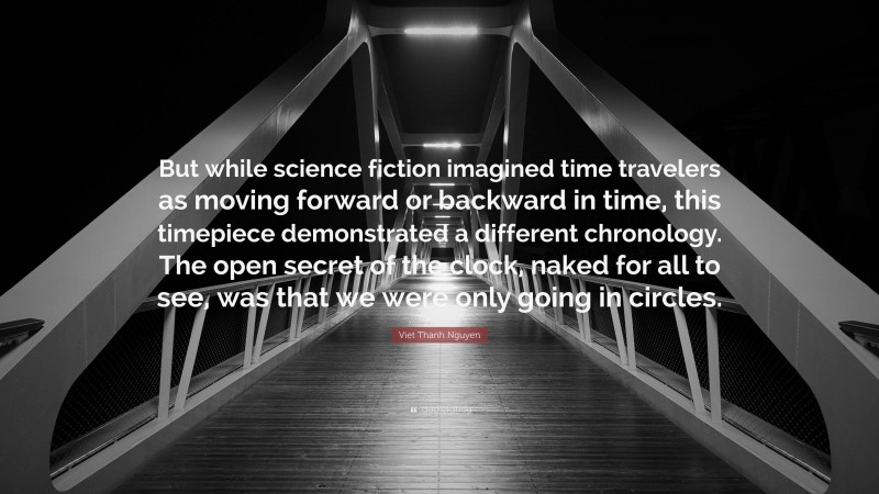 Viet Thanh Nguyen Quote: “But while science fiction imagined time travelers as moving forward or backward in time, this timepiece demonstrated a different chronology. The open secret of the clock, naked for all to see, was that we were only going in circles.”