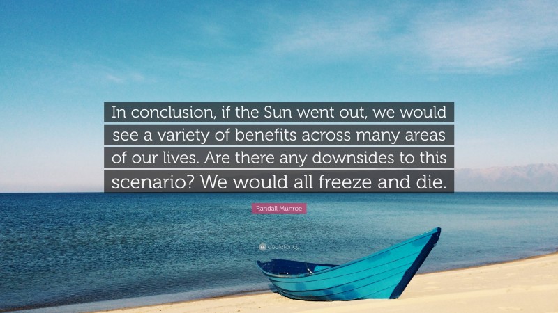 Randall Munroe Quote: “In conclusion, if the Sun went out, we would see a variety of benefits across many areas of our lives. Are there any downsides to this scenario? We would all freeze and die.”