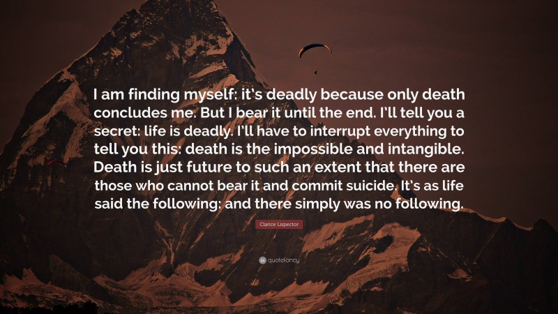 Clarice Lispector Quote: “I am finding myself: it’s deadly because only death concludes me. But I bear it until the end. I’ll tell you a secret: life is deadly. I’ll have to interrupt everything to tell you this: death is the impossible and intangible. Death is just future to such an extent that there are those who cannot bear it and commit suicide. It’s as life said the following: and there simply was no following.”