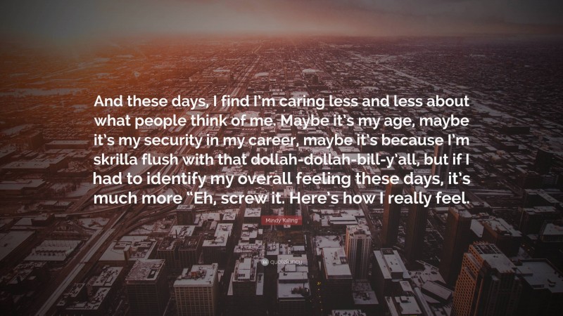 Mindy Kaling Quote: “And these days, I find I’m caring less and less about what people think of me. Maybe it’s my age, maybe it’s my security in my career, maybe it’s because I’m skrilla flush with that dollah-dollah-bill-y’all, but if I had to identify my overall feeling these days, it’s much more “Eh, screw it. Here’s how I really feel.”