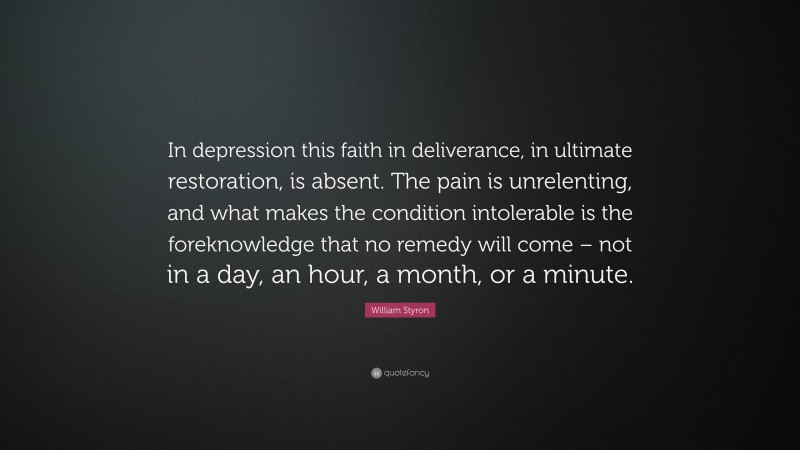 William Styron Quote: “In depression this faith in deliverance, in ultimate restoration, is absent. The pain is unrelenting, and what makes the condition intolerable is the foreknowledge that no remedy will come – not in a day, an hour, a month, or a minute.”