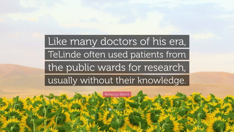 Rebecca Skloot Quote: “Like many doctors of his era, TeLinde often used patients from the public wards for research, usually without their knowledge.”