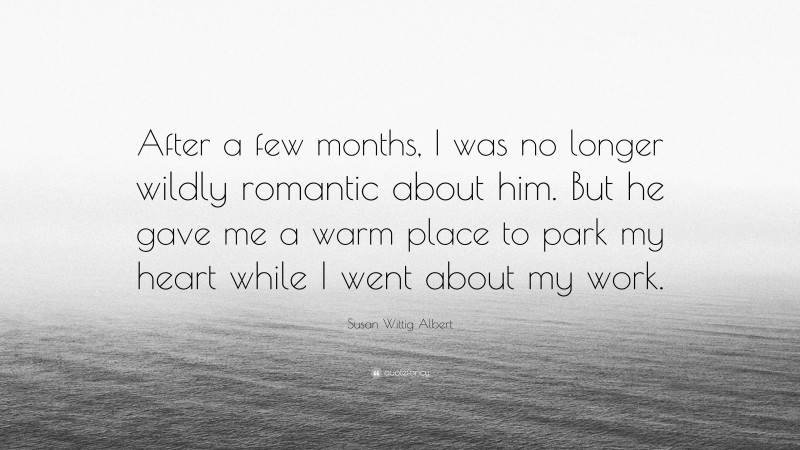 Susan Wittig Albert Quote: “After a few months, I was no longer wildly romantic about him. But he gave me a warm place to park my heart while I went about my work.”