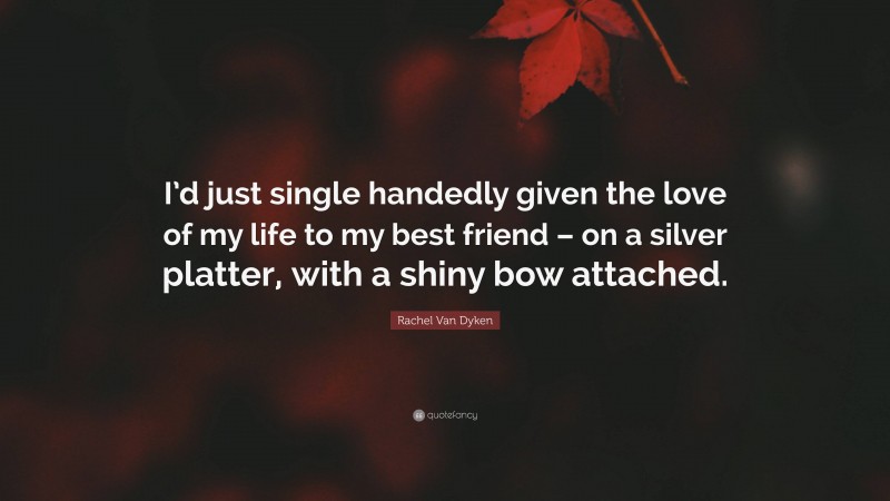 Rachel Van Dyken Quote: “I’d just single handedly given the love of my life to my best friend – on a silver platter, with a shiny bow attached.”