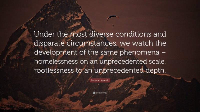 Hannah Arendt Quote: “Under the most diverse conditions and disparate circumstances, we watch the development of the same phenomena – homelessness on an unprecedented scale, rootlessness to an unprecedented depth.”