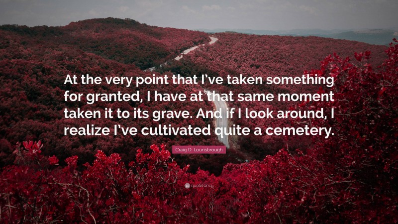 Craig D. Lounsbrough Quote: “At the very point that I’ve taken something for granted, I have at that same moment taken it to its grave. And if I look around, I realize I’ve cultivated quite a cemetery.”