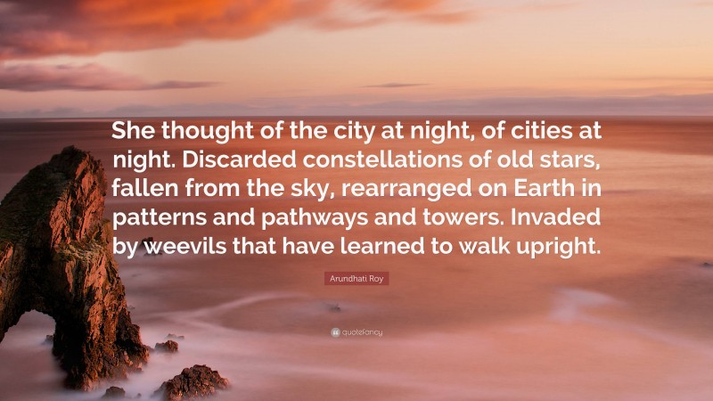 Arundhati Roy Quote: “She thought of the city at night, of cities at night. Discarded constellations of old stars, fallen from the sky, rearranged on Earth in patterns and pathways and towers. Invaded by weevils that have learned to walk upright.”