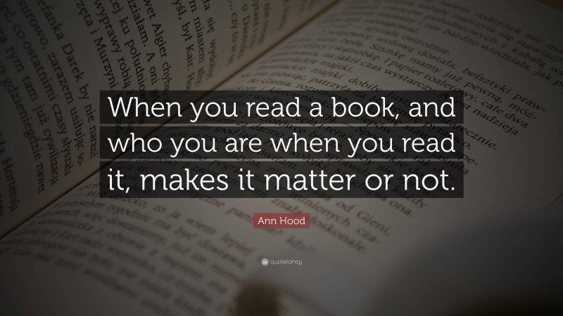 Ann Hood Quote: “When you read a book, and who you are when you read it, makes it matter or not.”