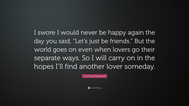 Courtney Peppernell Quote: “I swore I would never be happy again the day you said, “Let’s just be friends.” But the world goes on even when lovers go their separate ways. So I will carry on in the hopes I’ll find another lover someday.”