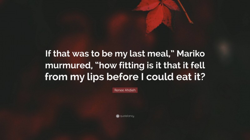 Renee Ahdieh Quote: “If that was to be my last meal,” Mariko murmured, “how fitting is it that it fell from my lips before I could eat it?”