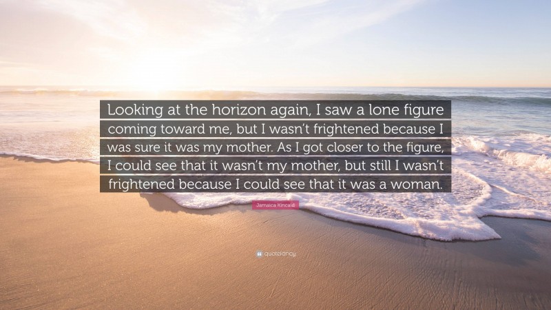 Jamaica Kincaid Quote: “Looking at the horizon again, I saw a lone figure coming toward me, but I wasn’t frightened because I was sure it was my mother. As I got closer to the figure, I could see that it wasn’t my mother, but still I wasn’t frightened because I could see that it was a woman.”