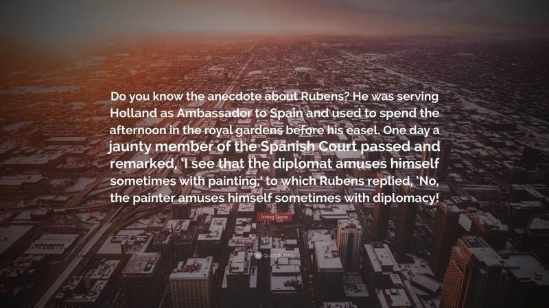 Irving Stone Quote: “Do you know the anecdote about Rubens? He was serving Holland as Ambassador to Spain and used to spend the afternoon in the royal gardens before his easel. One day a jaunty member of the Spanish Court passed and remarked, ‘I see that the diplomat amuses himself sometimes with painting,’ to which Rubens replied, ‘No, the painter amuses himself sometimes with diplomacy!”