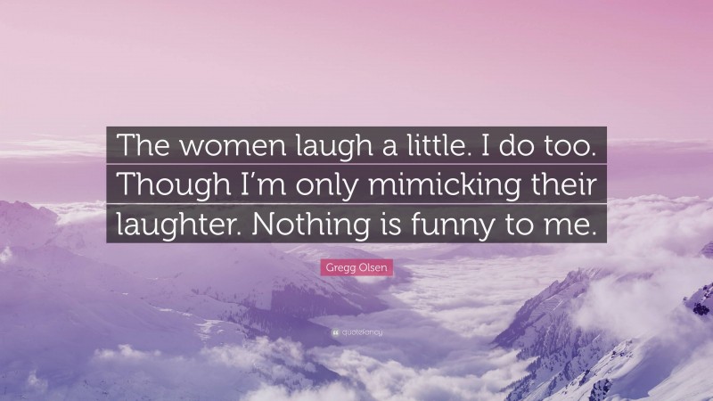 Gregg Olsen Quote: “The women laugh a little. I do too. Though I’m only mimicking their laughter. Nothing is funny to me.”
