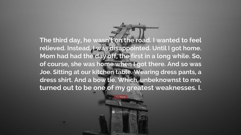 T.J. Klune Quote: “The third day, he wasn’t on the road. I wanted to feel relieved. Instead, I was disappointed. Until I got home. Mom had had the day off, the first in a long while. So, of course, she was home when I got there. And so was Joe. Sitting at our kitchen table. Wearing dress pants, a dress shirt. And a bow tie. Which, unbeknownst to me, turned out to be one of my greatest weaknesses. I.”