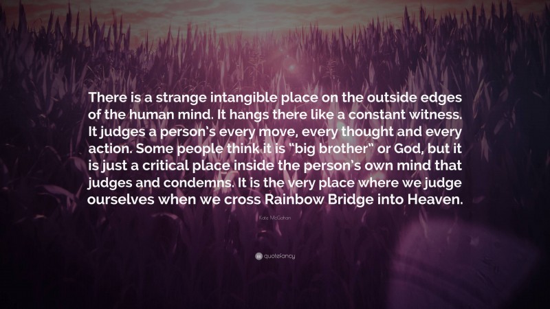 Kate McGahan Quote: “There is a strange intangible place on the outside edges of the human mind. It hangs there like a constant witness. It judges a person’s every move, every thought and every action. Some people think it is “big brother” or God, but it is just a critical place inside the person’s own mind that judges and condemns. It is the very place where we judge ourselves when we cross Rainbow Bridge into Heaven.”