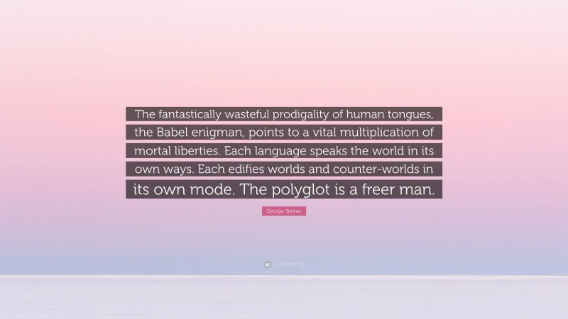 George Steiner Quote: “The fantastically wasteful prodigality of human tongues, the Babel enigman, points to a vital multiplication of mortal liberties. Each language speaks the world in its own ways. Each edifies worlds and counter-worlds in its own mode. The polyglot is a freer man.”