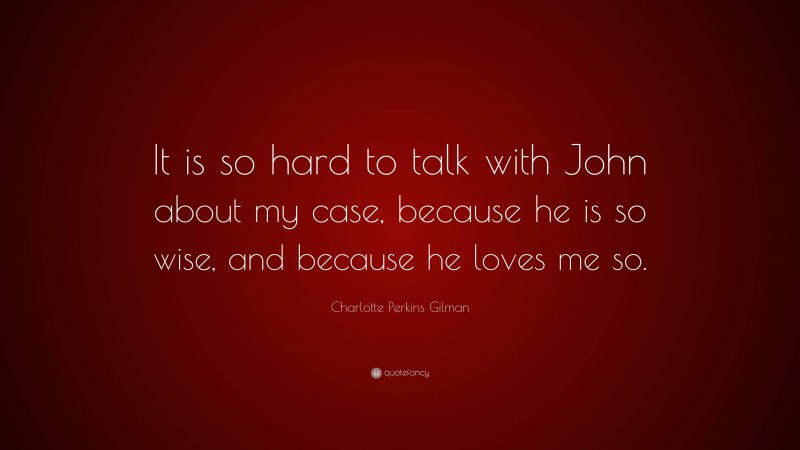 Charlotte Perkins Gilman Quote: “It is so hard to talk with John about my case, because he is so wise, and because he loves me so.”