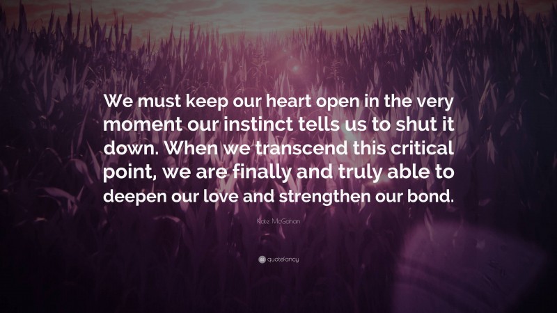 Kate McGahan Quote: “We must keep our heart open in the very moment our instinct tells us to shut it down. When we transcend this critical point, we are finally and truly able to deepen our love and strengthen our bond.”