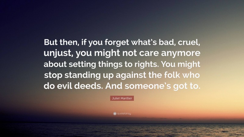 Juliet Marillier Quote: “But then, if you forget what’s bad, cruel, unjust, you might not care anymore about setting things to rights. You might stop standing up against the folk who do evil deeds. And someone’s got to.”