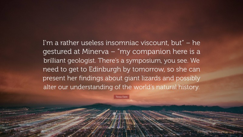 Tessa Dare Quote: “I’m a rather useless insomniac viscount, but” – he gestured at Minerva – “my companion here is a brilliant geologist. There’s a symposium, you see. We need to get to Edinburgh by tomorrow, so she can present her findings about giant lizards and possibly alter our understanding of the world’s natural history.”