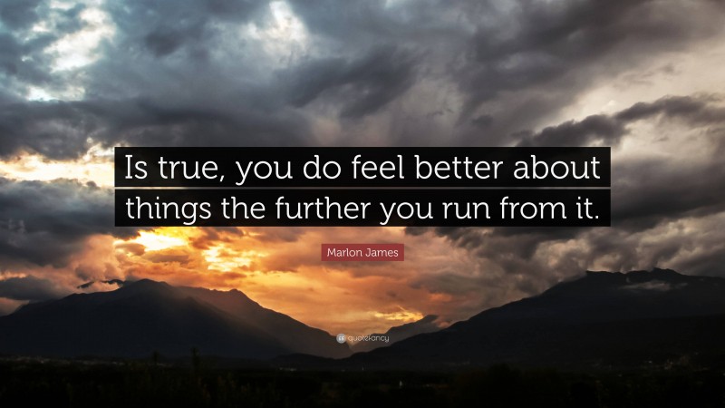 Marlon James Quote: “Is true, you do feel better about things the further you run from it.”