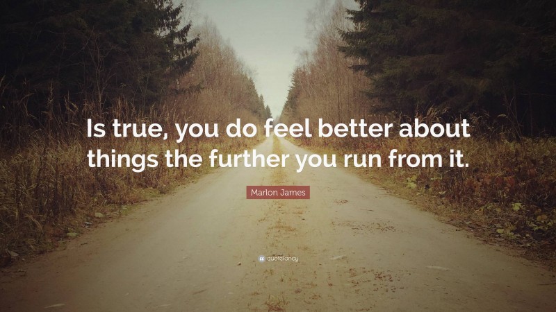 Marlon James Quote: “Is true, you do feel better about things the further you run from it.”