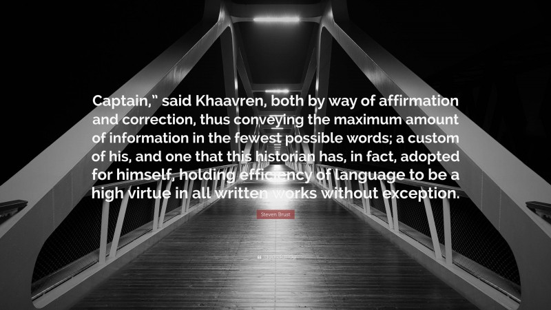 Steven Brust Quote: “Captain,” said Khaavren, both by way of affirmation and correction, thus conveying the maximum amount of information in the fewest possible words; a custom of his, and one that this historian has, in fact, adopted for himself, holding efficiency of language to be a high virtue in all written works without exception.”