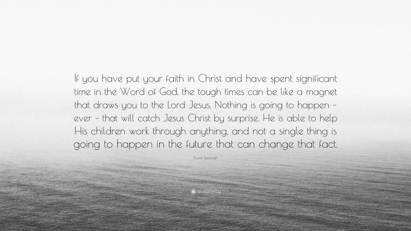 David Jeremiah Quote: “If you have put your faith in Christ and have spent significant time in the Word of God, the tough times can be like a magnet that draws you to the Lord Jesus. Nothing is going to happen – ever – that will catch Jesus Christ by surprise. He is able to help His children work through anything, and not a single thing is going to happen in the future that can change that fact.”